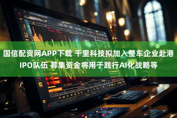 国信配资网APP下载 千里科技拟加入整车企业赴港IPO队伍 募集资金将用于践行AI化战略等