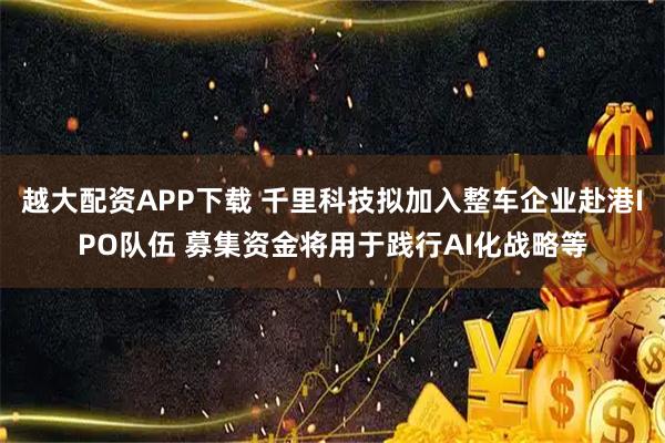 越大配资APP下载 千里科技拟加入整车企业赴港IPO队伍 募集资金将用于践行AI化战略等