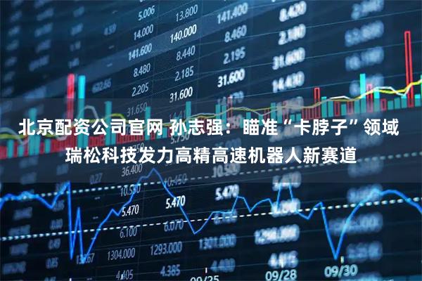 北京配资公司官网 孙志强：瞄准“卡脖子”领域 瑞松科技发力高精高速机器人新赛道