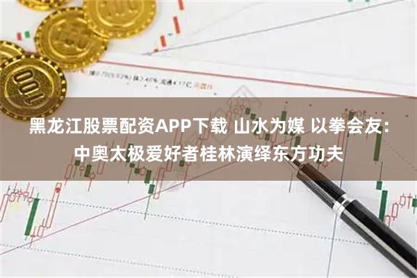 黑龙江股票配资APP下载 山水为媒 以拳会友：中奥太极爱好者桂林演绎东方功夫
