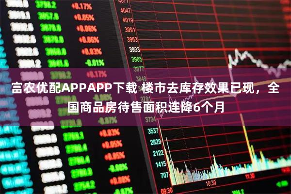 富农优配APPAPP下载 楼市去库存效果已现，全国商品房待售面积连降6个月