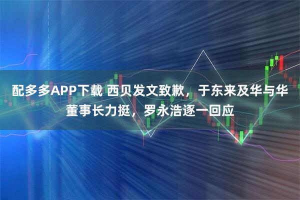 配多多APP下载 西贝发文致歉，于东来及华与华董事长力挺，罗永浩逐一回应