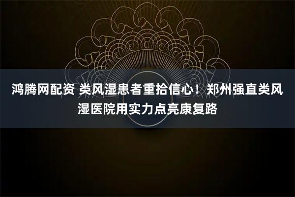 鸿腾网配资 类风湿患者重拾信心！郑州强直类风湿医院用实力点亮康复路
