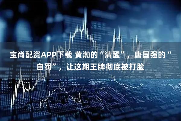 宝尚配资APP下载 黄渤的“清醒”，唐国强的“自罚”，让这期王牌彻底被打脸