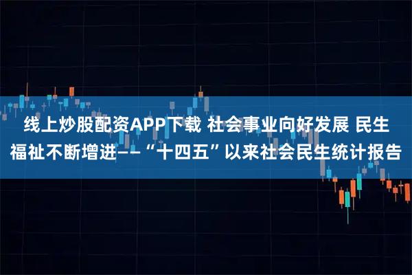 线上炒股配资APP下载 社会事业向好发展 民生福祉不断增进——“十四五”以来社会民生统计报告