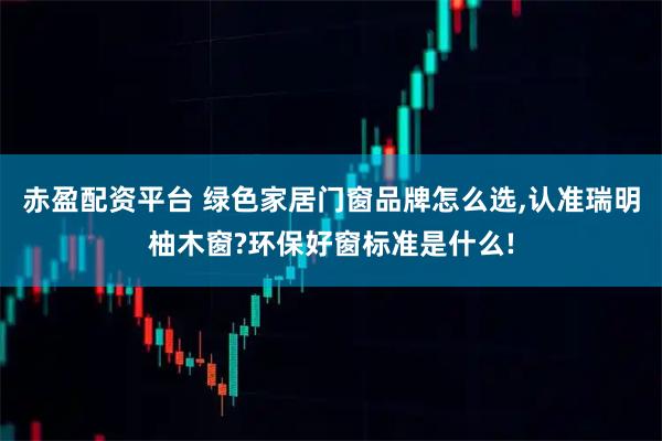 赤盈配资平台 绿色家居门窗品牌怎么选,认准瑞明柚木窗?环保好窗标准是什么!