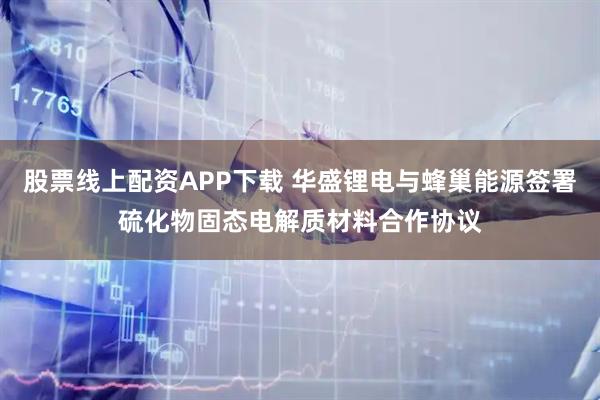 股票线上配资APP下载 华盛锂电与蜂巢能源签署硫化物固态电解质材料合作协议