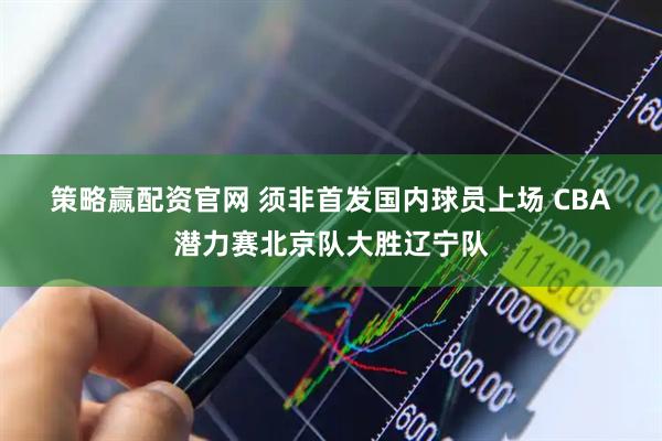 策略赢配资官网 须非首发国内球员上场 CBA潜力赛北京队大胜辽宁队