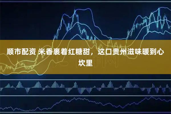 顺市配资 米香裹着红糖甜，这口贵州滋味暖到心坎里