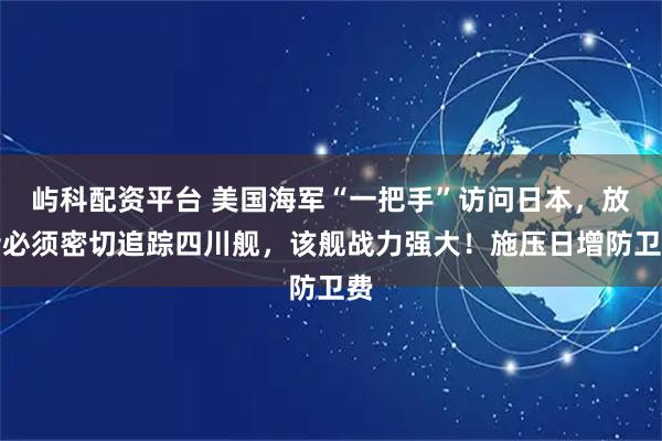 屿科配资平台 美国海军“一把手”访问日本，放话必须密切追踪四川舰，该舰战力强大！施压日增防卫费
