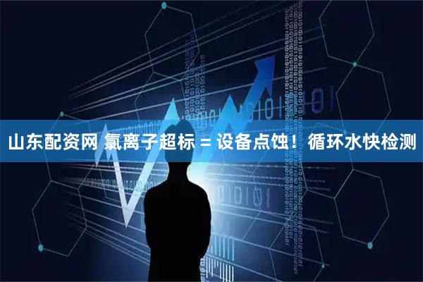 山东配资网 氯离子超标 = 设备点蚀！循环水快检测
