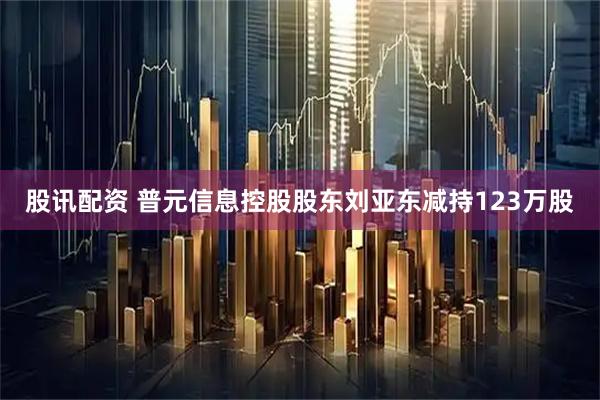 股讯配资 普元信息控股股东刘亚东减持123万股