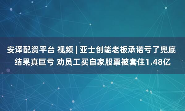 安泽配资平台 视频 | 亚士创能老板承诺亏了兜底 结果真巨亏 劝员工买自家股票被套住1.48亿