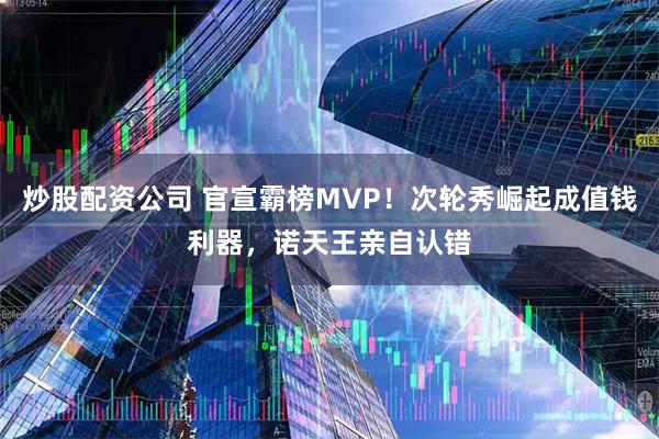 炒股配资公司 官宣霸榜MVP!次轮秀崛起成值钱利器,诺天王亲自认错