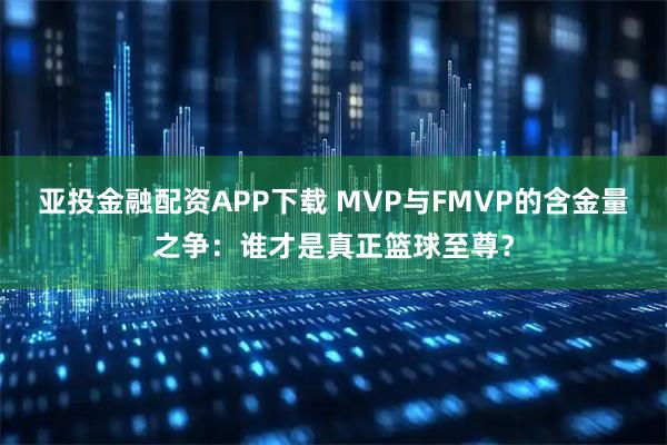 亚投金融配资APP下载 MVP与FMVP的含金量之争：谁才是真正篮球至尊？