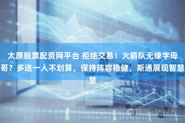 太原股票配资网平台 拒绝交易！火箭队无缘字母哥？多送一人不划算，保持阵容稳健，斯通展现智慧