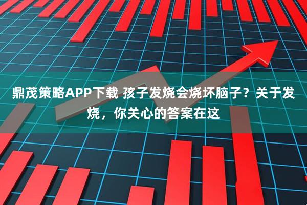 鼎茂策略APP下载 孩子发烧会烧坏脑子？关于发烧，你关心的答案在这