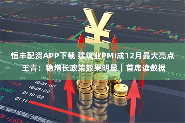 恒丰配资APP下载 建筑业PMI成12月最大亮点 王青：稳增长政策效果明显｜首席读数据