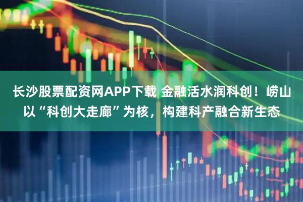 长沙股票配资网APP下载 金融活水润科创！崂山以“科创大走廊”为核，构建科产融合新生态