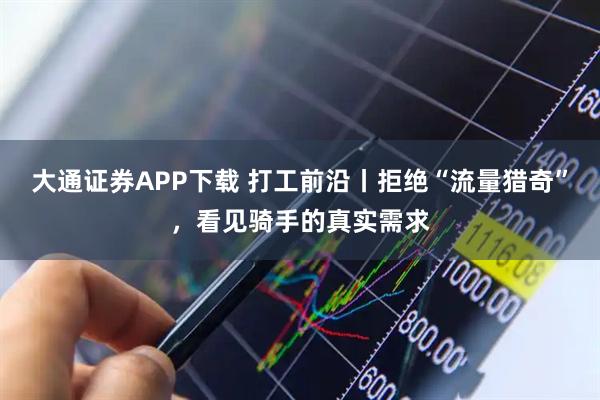大通证券APP下载 打工前沿丨拒绝“流量猎奇”，看见骑手的真实需求