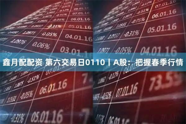 鑫月配配资 第六交易日0110丨A股：把握春季行情