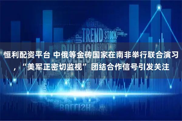 恒利配资平台 中俄等金砖国家在南非举行联合演习，“美军正密切监视” 团结合作信号引发关注