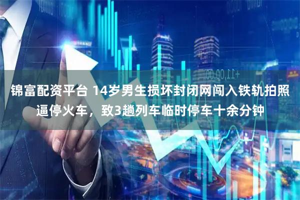 锦富配资平台 14岁男生损坏封闭网闯入铁轨拍照逼停火车，致3趟列车临时停车十余分钟