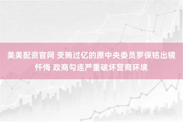 美美配资官网 受贿过亿的原中央委员罗保铭出镜忏悔 政商勾连严重破坏营商环境