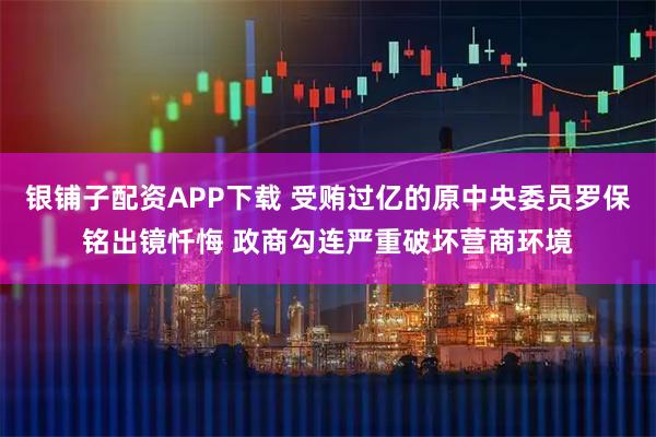 银铺子配资APP下载 受贿过亿的原中央委员罗保铭出镜忏悔 政商勾连严重破坏营商环境