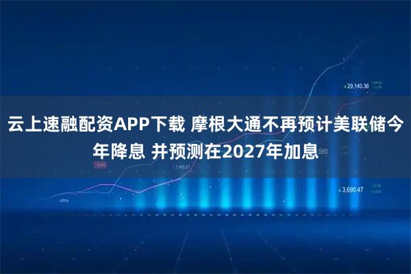 云上速融配资APP下载 摩根大通不再预计美联储今年降息 并预测在2027年加息