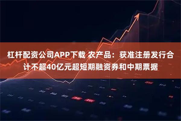 杠杆配资公司APP下载 农产品：获准注册发行合计不超40亿元超短期融资券和中期票据