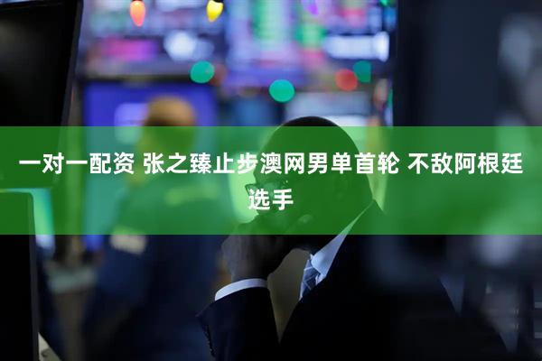 一对一配资 张之臻止步澳网男单首轮 不敌阿根廷选手