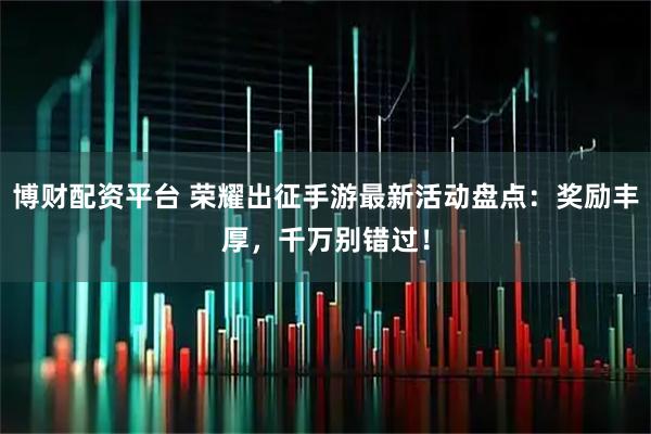 博财配资平台 荣耀出征手游最新活动盘点：奖励丰厚，千万别错过！