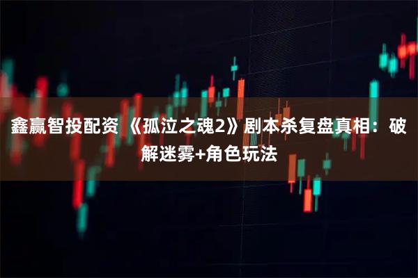 鑫赢智投配资 《孤泣之魂2》剧本杀复盘真相：破解迷雾+角色玩法