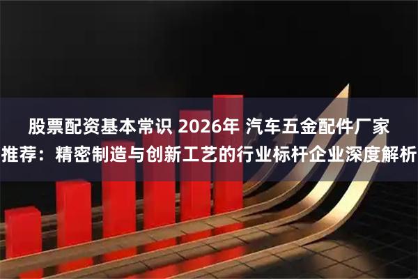 股票配资基本常识 2026年 汽车五金配件厂家推荐：精密制造与创新工艺的行业标杆企业深度解析