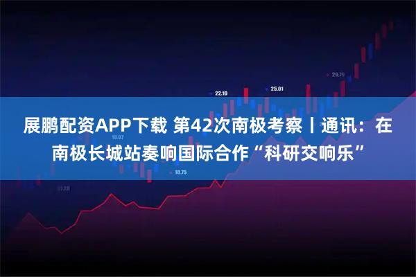 展鹏配资APP下载 第42次南极考察丨通讯：在南极长城站奏响国际合作“科研交响乐”