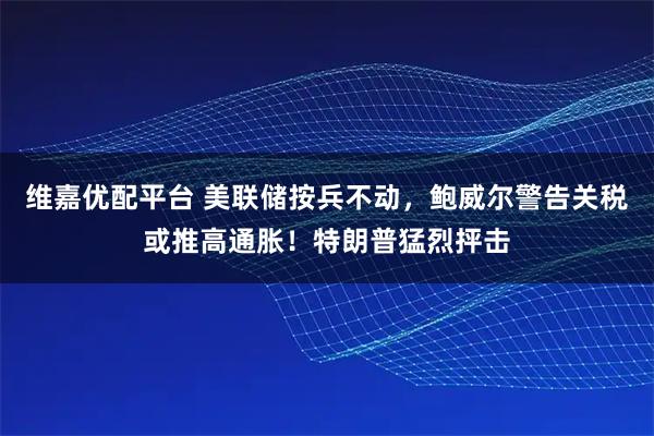 维嘉优配平台 美联储按兵不动，鲍威尔警告关税或推高通胀！特朗普猛烈抨击
