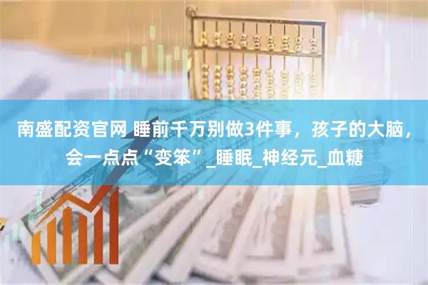 南盛配资官网 睡前千万别做3件事，孩子的大脑，会一点点“变笨”_睡眠_神经元_血糖
