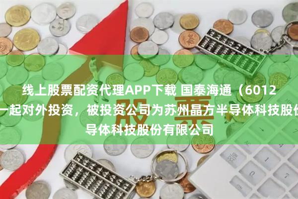 线上股票配资代理APP下载 国泰海通（601211）新增一起对外投资，被投资公司为苏州晶方半导体科技股份有限公司
