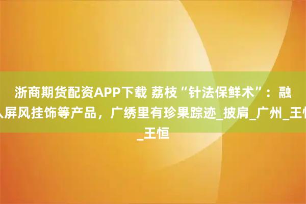 浙商期货配资APP下载 荔枝“针法保鲜术”：融入屏风挂饰等产品，广绣里有珍果踪迹_披肩_广州_王恒