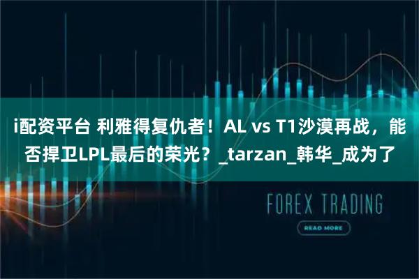i配资平台 利雅得复仇者！AL vs T1沙漠再战，能否捍卫LPL最后的荣光？_tarzan_韩华_成为了
