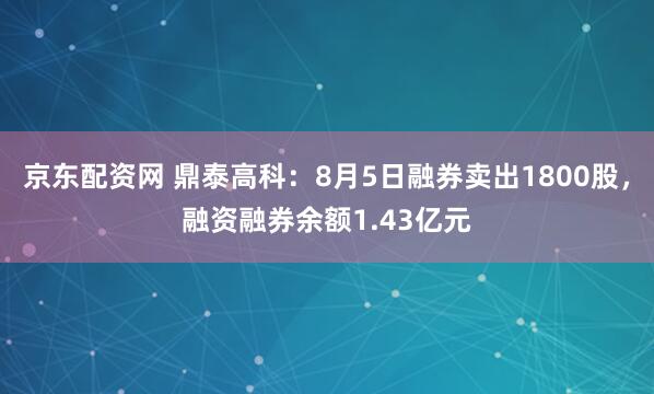 京东配资网 鼎泰高科：8月5日融券卖出1800股，融资融券余额1.43亿元
