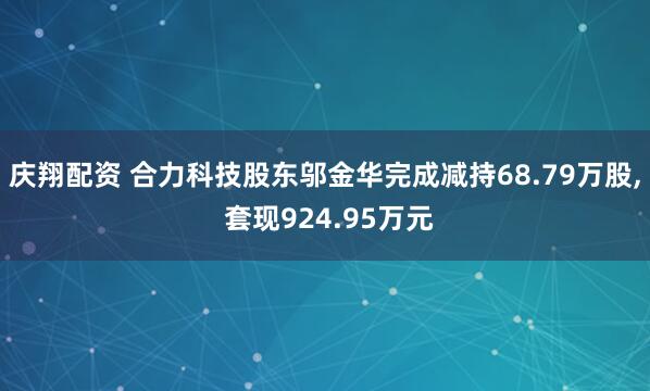 庆翔配资 合力科技股东邬金华完成减持68.79万股, 套现924.95万元