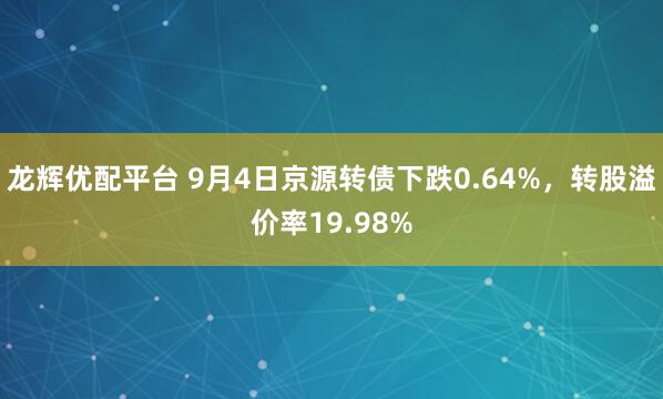 龙辉优配平台 9月4日京源转债下跌0.64%，转股溢价率19.98%