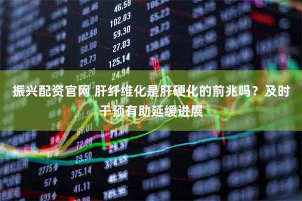 振兴配资官网 肝纤维化是肝硬化的前兆吗？及时干预有助延缓进展